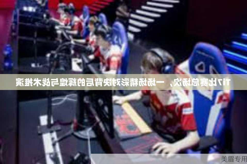 Ti7比赛总场次，一场场精彩对决背后的辉煌与战术推演